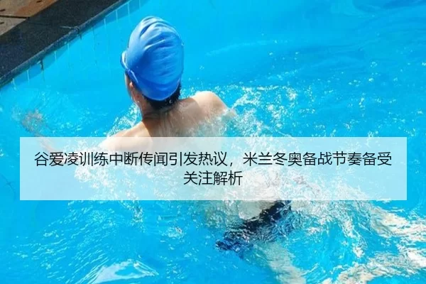 谷爱凌训练中断传闻引发热议，米兰冬奥备战节奏备受关注解析